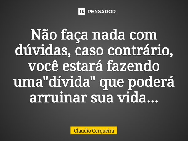 Não faça nada com dúvidas, caso contrário, você estará fazendo uma "dívida" que poderá arruinar sua vida...... Frase de Claudio Cerqueira.