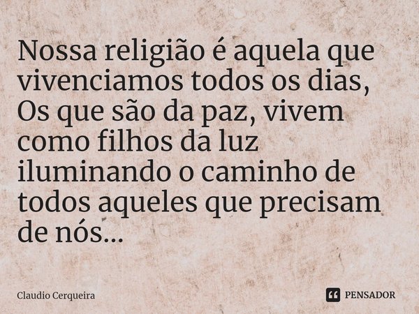 ⁠Nossa religião é aquela que vivenciamos todos os dias,
Os que são da paz, vivem como filhos da luz iluminando o caminho de todos aqueles que precisam de nós...... Frase de Claudio Cerqueira.