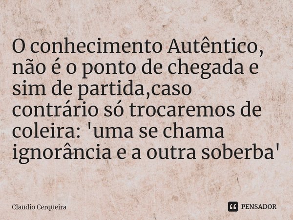 ⁠O conhecimento Autêntico, não é o ponto de chegada e sim de partida,caso contrário só trocaremos de coleira: 'uma se chama ignorância e a outra soberba'... Frase de Claudio Cerqueira.