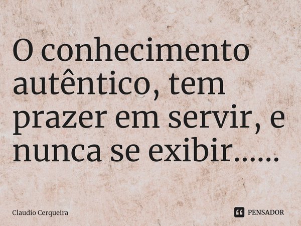 ⁠O conhecimento autêntico, tem prazer em servir, e nunca se exibir......... Frase de Claudio Cerqueira.