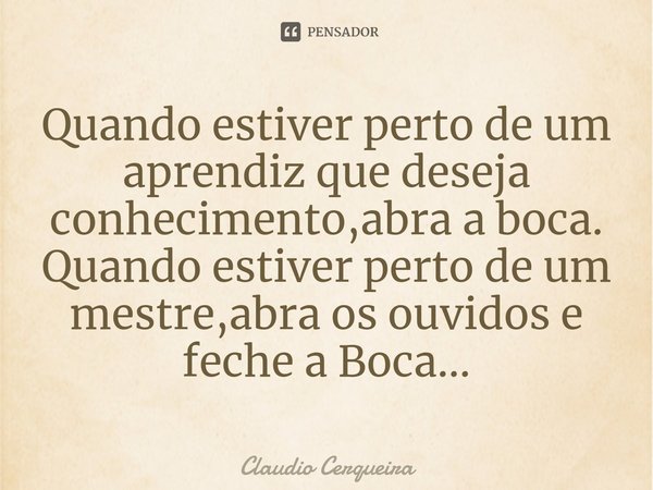 ⁠Quando estiver perto de um aprendiz que deseja conhecimento,abra a boca.
Quando estiver perto de um mestre,abra os ouvidos e feche a Boca...... Frase de Claudio Cerqueira.