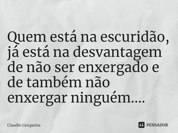 ⁠Quem está na escuridão, já está na desvantagem de não ser enxergado e de também não enxergar ninguém....... Frase de Claudio Cerqueira.