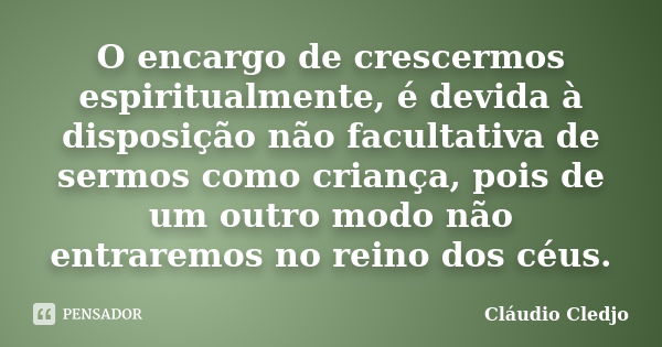 O encargo de crescermos espiritualmente, é devida à disposição não facultativa de sermos como criança, pois de um outro modo não entraremos no reino dos céus.... Frase de Cláudio Cledjo.