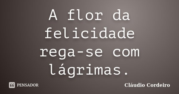 A flor da felicidade rega-se com lágrimas.... Frase de Cláudio Cordeiro.
