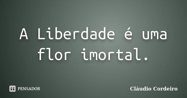 A Liberdade é uma flor imortal.... Frase de Cláudio Cordeiro.