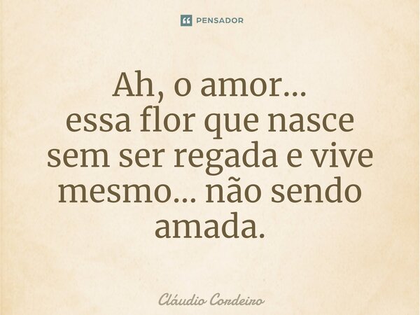 ⁠Ah, o amor... essa flor que nasce sem ser regada e vive mesmo... não sendo amada.... Frase de Cláudio Cordeiro.
