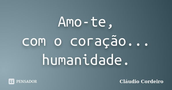 Amo-te, com o coração... humanidade.... Frase de Cláudio Cordeiro.