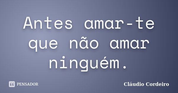 Antes amar-te que não amar ninguém.... Frase de Cláudio Cordeiro.