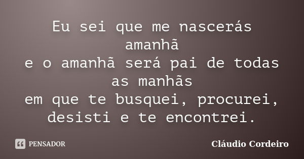 Eu sei que me nascerás amanhã e o amanhã será pai de todas as manhãs em que te busquei, procurei, desisti e te encontrei.... Frase de Cláudio Cordeiro.