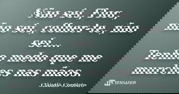 Não sei, Flor, não sei, colher-te, não sei... Tenho medo que me murches nas mãos.... Frase de Cláudio Cordeiro.