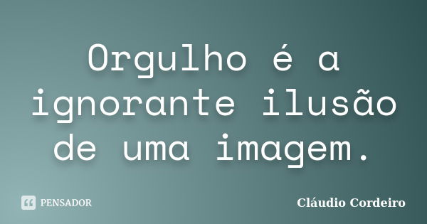 Orgulho é a ignorante ilusão de uma imagem.... Frase de Cláudio Cordeiro.