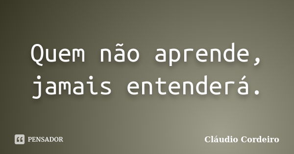 Quem não aprende, jamais entenderá.... Frase de Cláudio Cordeiro.