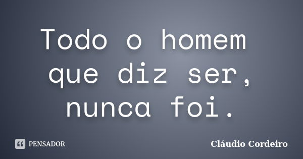 Todo o homem que diz ser, nunca foi.... Frase de Cláudio Cordeiro.