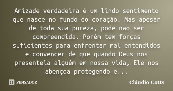 Amizade verdadeira é um lindo sentimento que nasce no fundo do coração. Mas apesar de toda sua pureza, pode não ser compreendida. Porém tem forças suficientes p... Frase de Cláudio Cotts.