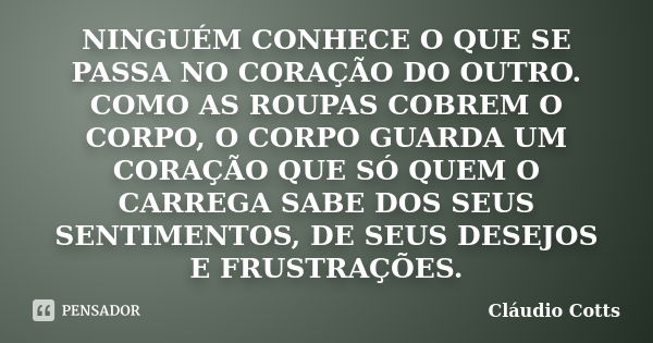 NINGUÉM CONHECE O QUE SE PASSA NO CORAÇÃO DO OUTRO. COMO AS ROUPAS COBREM O CORPO, O CORPO GUARDA UM CORAÇÃO QUE SÓ QUEM O CARREGA SABE DOS SEUS SENTIMENTOS, DE... Frase de Cláudio Cotts.