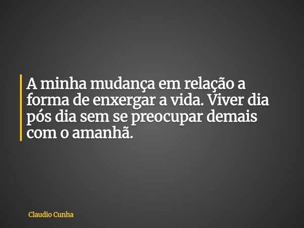 A minha mudança em relação a forma de enxergar a vida. Viver dia pós dia sem se preocupar demais com o amanhã.... Frase de Claudio Cunha.