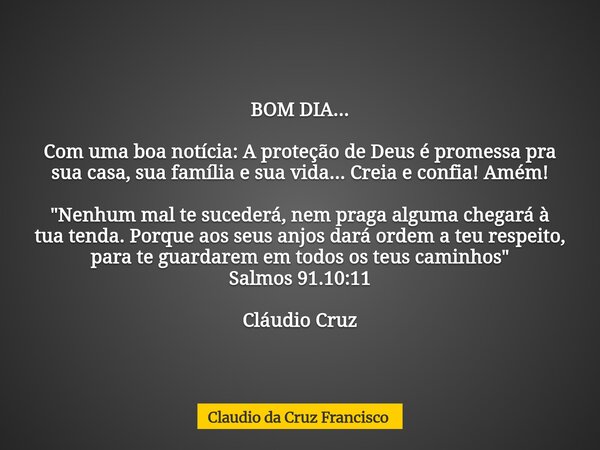 BOM DIA... Com uma boa notícia: A proteção de Deus é promessa pra sua casa, sua família e sua vida... Creia e confia! Amém! "Nenhum mal te sucederá, nem pr... Frase de Claudio da Cruz Francisco.