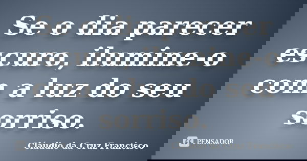 Se o dia parecer escuro, ilumine-o com a luz do seu sorriso.... Frase de Cláudio da Cruz Francisco.