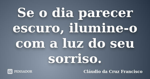 Se o dia parecer escuro, ilumine-o com a luz do seu sorriso.... Frase de Cláudio da Cruz Francisco.