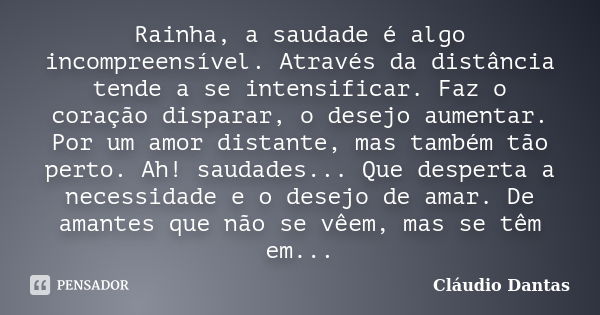 Rainha, a saudade é algo incompreensível. Através da distância tende a se intensificar. Faz o coração disparar, o desejo aumentar. Por um amor distante, mas tam... Frase de Cláudio Dantas.