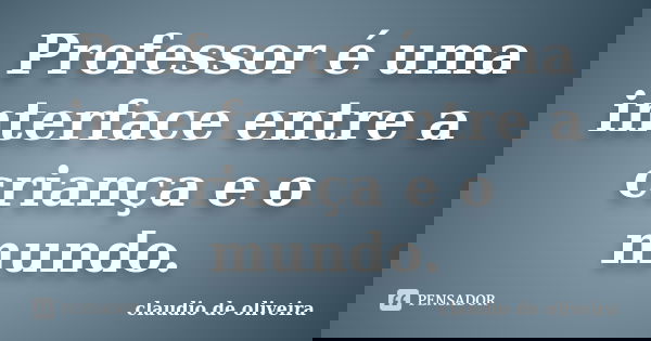 Professor é uma interface entre a criança e o mundo.... Frase de claudio de oliveira.