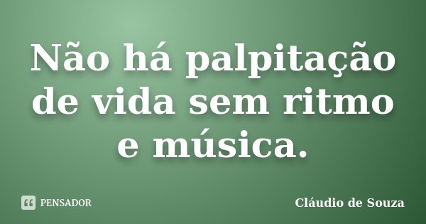 Não há palpitação de vida sem ritmo e música.... Frase de Cláudio de Souza.