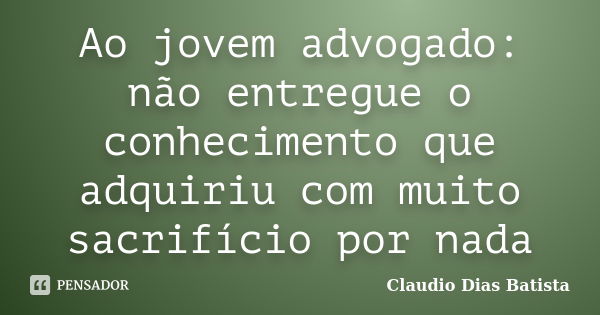 Ao jovem advogado: não entregue o conhecimento que adquiriu com muito sacrifício por nada... Frase de Claudio Dias Batista.