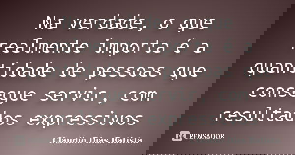 Na verdade, o que realmente importa é a quantidade de pessoas que consegue servir, com resultados expressivos... Frase de Claudio Dias Batista.