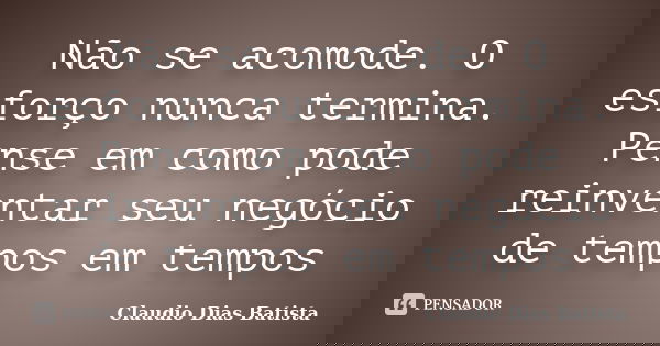 Não se acomode. O esforço nunca termina. Pense em como pode reinventar seu negócio de tempos em tempos... Frase de Claudio Dias Batista.