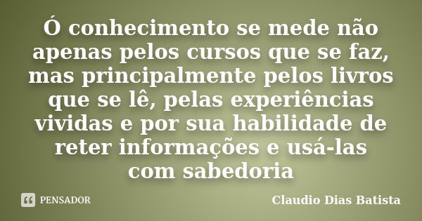 Ó conhecimento se mede não apenas pelos cursos que se faz, mas principalmente pelos livros que se lê, pelas experiências vividas e por sua habilidade de reter i... Frase de Claudio Dias Batista.