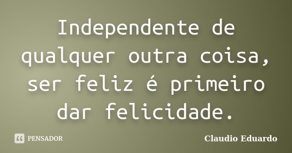 Independente de qualquer outra coisa, ser feliz é primeiro dar felicidade.... Frase de Claudio Eduardo.
