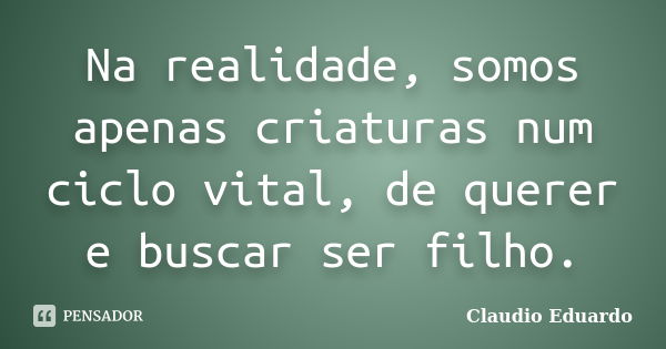 Na realidade, somos apenas criaturas num ciclo vital, de querer e buscar ser filho.... Frase de Claudio Eduardo.