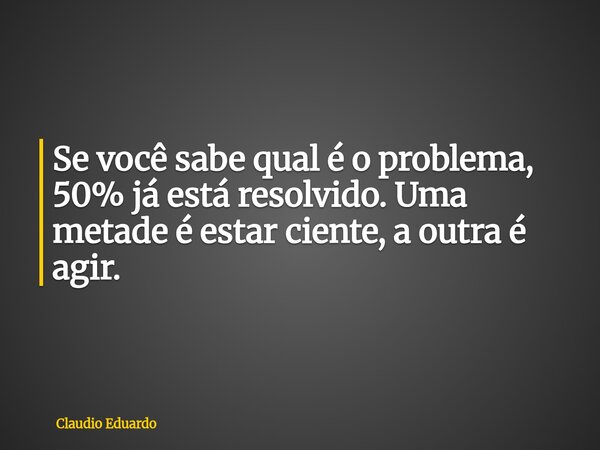Se você sabe qual é o problema, 50% já está resolvido. Uma metade é estar ciente, a outra é agir.... Frase de Claudio Eduardo.