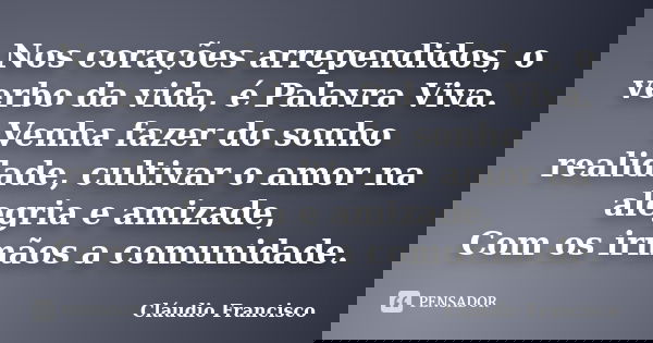 Nos corações arrependidos, o verbo da vida, é Palavra Viva. Venha fazer do sonho realidade, cultivar o amor na alegria e amizade, Com os irmãos a comunidade.... Frase de Cláudio Francisco.