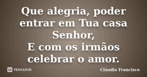 Que alegria, poder entrar em Tua casa Senhor, E com os irmãos celebrar o amor.... Frase de Cláudio Francisco.