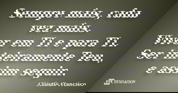 Sempre mais, cada vez mais. Viver em Ti e para Ti. Ser inteiramente Teu, e assim seguir.... Frase de Cláudio Francisco.