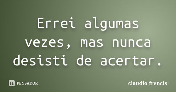 Errei algumas vezes, mas nunca desisti de acertar.... Frase de Claudio Frencis.