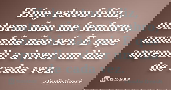 Hoje estou feliz, ontem não me lembro, amanhã não sei. É que aprendi a viver um dia de cada vez.... Frase de Claudio Frencis.