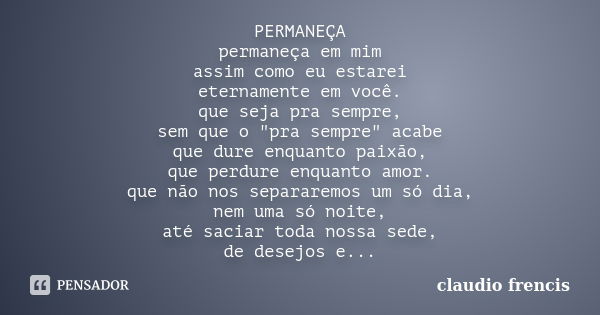 PERMANEÇA permaneça em mim assim como eu estarei eternamente em você. que seja pra sempre, sem que o "pra sempre" acabe que dure enquanto paixão, que ... Frase de Claudio Frencis.