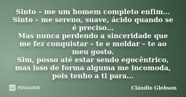 Sinto – me um homem completo enfim... Sinto – me sereno, suave, ácido quando se é preciso... Mas nunca perdendo a sinceridade que me fez conquistar – te e molda... Frase de Cláudio Glebson.