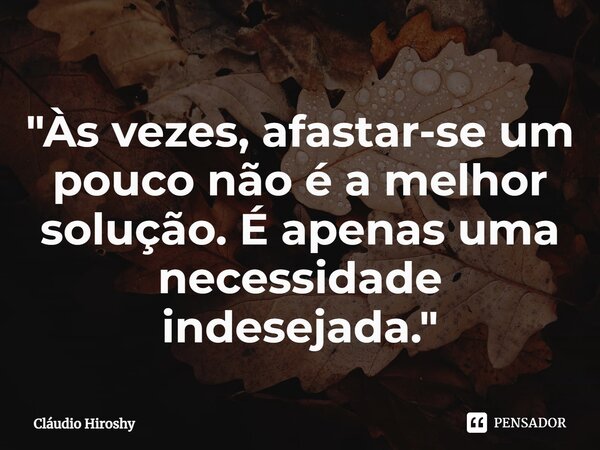 ⁠"Às vezes, afastar-se um pouco não é a melhor solução. É apenas uma necessidade indesejada."... Frase de Cláudio Hiroshy.