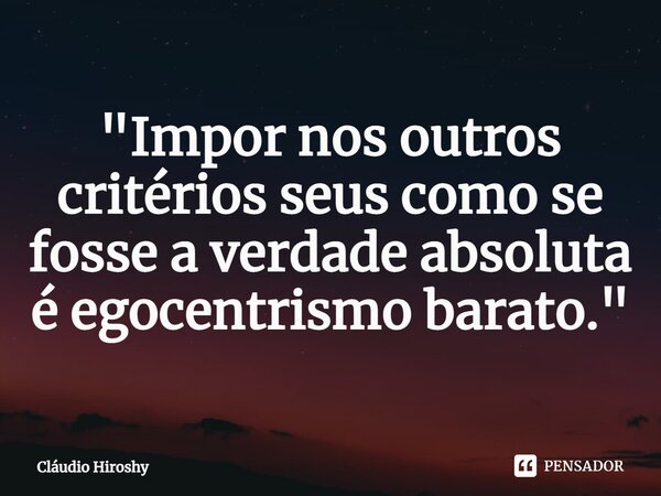 ⁠"Impor nos outros critérios seus como se fosse a verdade absoluta é egocentrismo barato."... Frase de Cláudio Hiroshy.