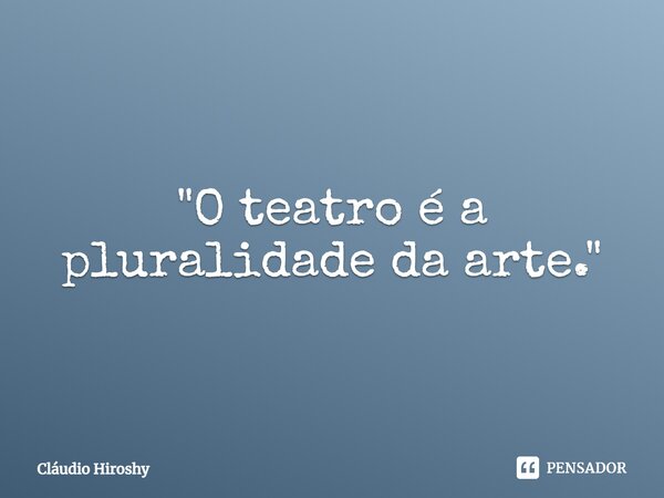 ⁠"O teatro é a pluralidade da arte."... Frase de Cláudio Hiroshy.