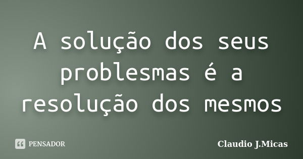 A solução dos seus problesmas é a resolução dos mesmos... Frase de Claudio J.Micas.