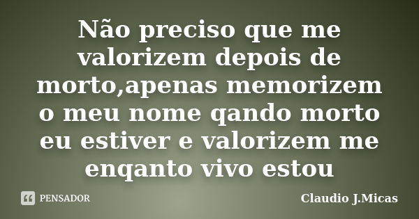 Não preciso que me valorizem depois de morto,apenas memorizem o meu nome qando morto eu estiver e valorizem me enqanto vivo estou... Frase de Claudio j.Micas.