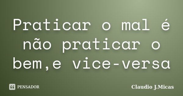 Praticar o mal é não praticar o bem,e vice-versa... Frase de Claudio j.Micas.