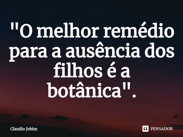 "⁠O melhor remédio para a ausência dos filhos é a botânica".... Frase de Claudio Jobim.