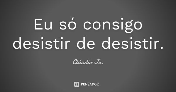 Eu só consigo desistir de desistir.... Frase de Cláudio Jr..