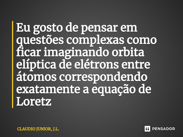 Eu gosto de pensar em questões complexas como ficar imaginando orbita elíptica de elétrons entre átomos correspondendo exatamente a equação de Loretz... Frase de CLAUDIO JUNIOR, J.L..