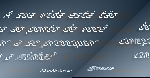 A sua vida está tão boa ao ponto de você começar a se preocupar com a minha?... Frase de Cláudio Lessa.